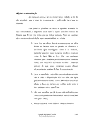 Higiene e manipulação
                Ao manusear carnes, é preciso tomar vários cuidados a fim de
não contribuir para o risco de contaminação e proliferação bacteriana no
alimento.

                Para garantir a qualidade da carne e a segurança alimentar de
seus consumidores, é importante estar atento a alguns conselhos básicos de
higiene, que devem virar rotina em sua prática culinária. Anote as seguintes
dicas, que tornarão mais ágil e segura a sua atividade na cozinha:

                    1. Lavar bem as mãos e fazê-lo constantemente: as mãos
                       devem ser lavadas antes do preparo de alimentos e
                       novamente após interrupções (como ir ao banheiro,
                       manipular utensílios sujos, mexer no cabelo ou tocar em
                       cestos de lixo). Não se deve lidar com quaisquer
                       alimentos após a manipulação de alimentos crus (como as
                       carnes) sem antes lavar novamente as mãos. Lembre-se
                       também de que unhas compridas podem abrigar
                       microrganismos, servindo de foco de contaminação;

                    2. Lavar as superfícies e utensílios que entrarão em contato
                       com a carne: a higienização deve ser feita com água
                       (preferencialmente quente) e sabão. Devem ser lavadas as
                       tábuas, as facas, os martelos, as vasilhas, assim como a
                       pia e quaisquer outras superfícies;

                    3. Não usar utensílios que já tiverem sido utilizados com
                       carnes cruas para outros alimentos sem antes lavá-los bem
                       com água e sabão;

                    4. Não se deve falar, cantar ou tossir sobre os alimentos;




                             Fernando Henrique de Oliveira                       15/60
                               fholiveiraldb@hotmail.com
 