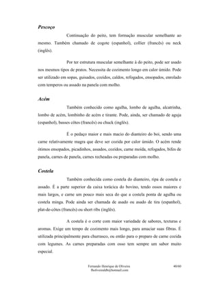 Pescoço
                 Continuação do peito, tem formação muscular semelhante ao
mesmo. Também chamado de cogote (espanhol), collier (francês) ou neck
(inglês).

                 Por ter estrutura muscular semelhante à do peito, pode ser usado
nos mesmos tipos de pratos. Necessita de cozimento longo em calor úmido. Pode
ser utilizado em sopas, guisados, cozidos, caldos, refogados, ensopados, enrolado
com temperos ou assado na panela com molho.


Acém
                 Também conhecido como agulha, lombo de agulha, alcatrinha,
lombo de acém, lombinho de acém e tirante. Pode, ainda, ser chamado de aguja
(espanhol), basses côtes (francês) ou chuck (inglês).

                 É o pedaço maior e mais macio do dianteiro do boi, sendo uma
carne relativamente magra que deve ser cozida por calor úmido. O acém rende
ótimos ensopados, picadinhos, assados, cozidos, carne moída, refogados, bifes de
panela, carnes de panela, carnes recheadas ou preparadas com molho.


Costela
                 Também conhecida como costela do dianteiro, ripa de costela e
assado. É a parte superior da caixa torácica do bovino, tendo ossos maiores e
mais largos, e carne um pouco mais seca do que a costela ponta de agulha ou
costela minga. Pode ainda ser chamada de asado ou asado de tira (espanhol),
plat-de-côtes (francês) ou short ribs (inglês).

                 A costela é o corte com maior variedade de sabores, texturas e
aromas. Exige um tempo de cozimento mais longo, para amaciar suas fibras. É
utilizada principalmente para churrasco, ou então para o preparo de carne cozida
com legumes. As carnes preparadas com osso tem sempre um sabor muito
especial.


                              Fernando Henrique de Oliveira                 40/60
                                fholiveiraldb@hotmail.com
 