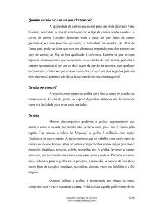 Quanto carvão se usa em um churrasco?
                A quantidade de carvão necessária para um bom churrasco varia
bastante, conforme o tipo de churrasqueira; o tipo de carnes sendo assadas; os
cortes de carnes (costelas demoram mais a assar do que fatias de carnes
grelhadas); o clima (inverno ou verão), a habilidade do assador, etc. Mas de
forma geral pode-se dizer que para um churrasco preparado para dez pessoas um
saco de carvão de 5kg de boa qualidade é suficiente. Lembre-se que existem
algumas churrasqueiras que consomem mais carvão do que outras, portanto é
sempre recomendável ter um ou dois sacos de carvão na reserva, para qualquer
necessidade. Lembre-se que a brasa vermelha e viva é um dos segredos para um
bom churrasco, portanto não deixe faltar carvão em sua churrasqueira!


Grelha ou espeto?
                A escolha entre espeto ou grelha deve ficar a cargo do assador ou
churrasqueiro. O uso de grelha ou espeto dependerá também dos formatos de
carne e a facilidade para assar cada um deles.


Grelha
                Muitos churrasqueiros preferem a grelha, argumentando que
assim a carne é assada por inteiro não perde o suco, pois não é furada pelo
espeto. Em nossos vizinhos do Mercosul a grelha é utilizada com maior
freqüência do que o espeto. A grelha permite que se trabalhe com vários tipos de
carnes ao mesmo tempo, além de outros complementos como queijo provolone,
pimentão, lingüiças, tomates, cebola, morcilha, etc. A grelha favorece as carnes
sem osso, em detrimento das carnes com osso como a costela. Portanto as carnes
mais indicadas para a grelha são a picanha, a maminha, o assado de tira (tiras
muito finas de costela), lingüiças, salsichões, chuleta, vazio ou fraldinha e o filé
mignon.

                Quando utilizar a grelha, é interessante ter pinças de metal
compridas para virar e manusear a carne. Evite utilizar aquele garfo comprido de


                             Fernando Henrique de Oliveira                     52/60
                               fholiveiraldb@hotmail.com
 