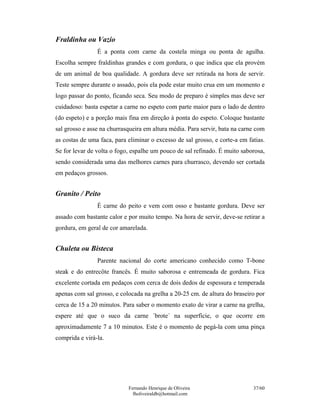 Fraldinha ou Vazio
                É a ponta com carne da costela minga ou ponta de agulha.
Escolha sempre fraldinhas grandes e com gordura, o que indica que ela provém
de um animal de boa qualidade. A gordura deve ser retirada na hora de servir.
Teste sempre durante o assado, pois ela pode estar muito crua em um momento e
logo passar do ponto, ficando seca. Seu modo de preparo é simples mas deve ser
cuidadoso: basta espetar a carne no espeto com parte maior para o lado de dentro
(do espeto) e a porção mais fina em direção à ponta do espeto. Coloque bastante
sal grosso e asse na churrasqueira em altura média. Para servir, bata na carne com
as costas de uma faca, para eliminar o excesso de sal grosso, e corte-a em fatias.
Se for levar de volta o fogo, espalhe um pouco de sal refinado. É muito saborosa,
sendo considerada uma das melhores carnes para churrasco, devendo ser cortada
em pedaços grossos.


Granito / Peito
                É carne do peito e vem com osso e bastante gordura. Deve ser
assado com bastante calor e por muito tempo. Na hora de servir, deve-se retirar a
gordura, em geral de cor amarelada.


Chuleta ou Bisteca
                Parente nacional do corte americano conhecido como T-bone
steak e do entrecôte francês. É muito saborosa e entremeada de gordura. Fica
excelente cortada em pedaços com cerca de dois dedos de espessura e temperada
apenas com sal grosso, e colocada na grelha a 20-25 cm. de altura do braseiro por
cerca de 15 a 20 minutos. Para saber o momento exato de virar a carne na grelha,
espere até que o suco da carne ´brote´ na superfície, o que ocorre em
aproximadamente 7 a 10 minutos. Este é o momento de pegá-la com uma pinça
comprida e virá-la.




                            Fernando Henrique de Oliveira                    37/60
                              fholiveiraldb@hotmail.com
 