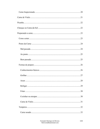 Carne Inspecionada ...........................................................................................20

Carne de Vitelo.....................................................................................................21

Picanha..................................................................................................................22

Charque ou Carne-de-Sol .....................................................................................22

Preparando a carne................................................................................................23

  Como cortar .......................................................................................................23

  Ponto da Carne ..................................................................................................24

     Mal passada ....................................................................................................24

     Ao ponto .........................................................................................................25

     Bem passada ...................................................................................................25

  Formas de preparo .............................................................................................26

     Conhecimentos básicos ..................................................................................26

     Grelhar............................................................................................................27

     Assar ...............................................................................................................28

     Refogar ...........................................................................................................29

     Fritar ...............................................................................................................30

     Cozinhar ou ensopar.......................................................................................30

     Carne de Vitelo...............................................................................................31

  Temperos ...........................................................................................................32

     Carne assada ...................................................................................................33



                                           Fernando Henrique de Oliveira                                               4/60
                                             fholiveiraldb@hotmail.com
 