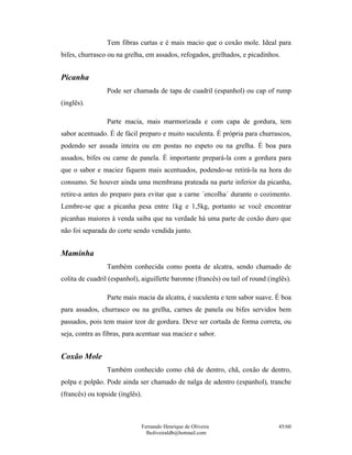 Tem fibras curtas e é mais macio que o coxão mole. Ideal para
bifes, churrasco ou na grelha, em assados, refogados, grelhados, e picadinhos.


Picanha
                 Pode ser chamada de tapa de cuadril (espanhol) ou cap of rump
(inglês).

                 Parte macia, mais marmorizada e com capa de gordura, tem
sabor acentuado. É de fácil preparo e muito suculenta. É própria para churrascos,
podendo ser assada inteira ou em postas no espeto ou na grelha. É boa para
assados, bifes ou carne de panela. É importante prepará-la com a gordura para
que o sabor e maciez fiquem mais acentuados, podendo-se retirá-la na hora do
consumo. Se houver ainda uma membrana prateada na parte inferior da picanha,
retire-a antes do preparo para evitar que a carne ´encolha´ durante o cozimento.
Lembre-se que a picanha pesa entre 1kg e 1,5kg, portanto se você encontrar
picanhas maiores à venda saiba que na verdade há uma parte de coxão duro que
não foi separada do corte sendo vendida junto.


Maminha
                 Também conhecida como ponta de alcatra, sendo chamado de
colita de cuadril (espanhol), aiguillette baronne (francês) ou tail of round (inglês).

                 Parte mais macia da alcatra, é suculenta e tem sabor suave. É boa
para assados, churrasco ou na grelha, carnes de panela ou bifes servidos bem
passados, pois tem maior teor de gordura. Deve ser cortada de forma correta, ou
seja, contra as fibras, para acentuar sua maciez e sabor.


Coxão Mole
                 Também conhecido como chã de dentro, chã, coxão de dentro,
polpa e polpão. Pode ainda ser chamado de nalga de adentro (espanhol), tranche
(francês) ou topside (inglês).



                              Fernando Henrique de Oliveira                      45/60
                                fholiveiraldb@hotmail.com
 