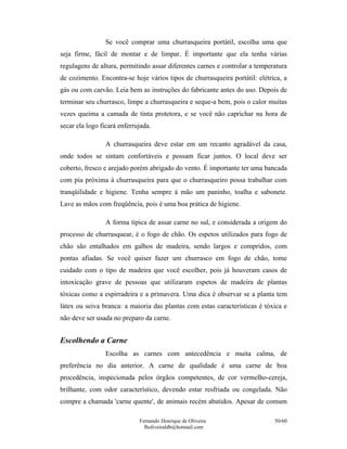 Se você comprar uma churrasqueira portátil, escolha uma que
seja firme, fácil de montar e de limpar. É importante que ela tenha várias
regulagens de altura, permitindo assar diferentes carnes e controlar a temperatura
de cozimento. Encontra-se hoje vários tipos de churrasqueira portátil: elétrica, a
gás ou com carvão. Leia bem as instruções do fabricante antes do uso. Depois de
terminar seu churrasco, limpe a churrasqueira e seque-a bem, pois o calor muitas
vezes queima a camada de tinta protetora, e se você não caprichar na hora de
secar ela logo ficará enferrujada.

                 A churrasqueira deve estar em um recanto agradável da casa,
onde todos se sintam confortáveis e possam ficar juntos. O local deve ser
coberto, fresco e arejado porém abrigado do vento. É importante ter uma bancada
com pia próxima à churrasqueira para que o churrasqueiro possa trabalhar com
tranqüilidade e higiene. Tenha sempre à mão um paninho, toalha e sabonete.
Lave as mãos com freqüência, pois é uma boa prática de higiene.

                 A forma típica de assar carne no sul, e considerada a origem do
processo de churrasquear, é o fogo de chão. Os espetos utilizados para fogo de
chão são entalhados em galhos de madeira, sendo largos e compridos, com
pontas afiadas. Se você quiser fazer um churrasco em fogo de chão, tome
cuidado com o tipo de madeira que você escolher, pois já houveram casos de
intoxicação grave de pessoas que utilizaram espetos de madeira de plantas
tóxicas como a espirradeira e a primavera. Uma dica é observar se a planta tem
látex ou seiva branca: a maioria das plantas com estas características é tóxica e
não deve ser usada no preparo da carne.


Escolhendo a Carne
                 Escolha as carnes com antecedência e muita calma, de
preferência no dia anterior. A carne de qualidade é uma carne de boa
procedência, inspecionada pelos órgãos competentes, de cor vermelho-cereja,
brilhante, com odor característico, devendo estar resfriada ou congelada. Não
compre a chamada 'carne quente', de animais recém abatidos. Apesar de comum

                             Fernando Henrique de Oliveira                   50/60
                               fholiveiraldb@hotmail.com
 