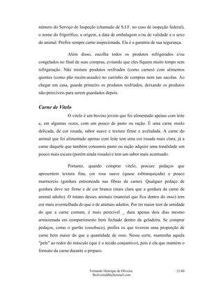 número do Serviço de Inspeção (chamado de S.I.F. no caso de inspeção federal),
o nome do frigorífico, a origem, a data de embalagem e/ou de validade e o sexo
do animal. Prefira sempre carne inspecionada. Ela é a garantia de sua segurança.

                Além disso, escolha todos os produtos refrigerados e/ou
congelados no final de suas compras, evitando que eles fiquem muito tempo sem
refrigeração. Não misture produtos resfriados (como carnes) com alimentos
quentes (como pão recém-assado) no carrinho de compras nem nas sacolas. Ao
chegar em casa, guarde primeiro os produtos resfriados, deixando os produtos
não-perecíveis para serem guardados depois.


Carne de Vitelo
                O vitelo é um bovino jovem que foi alimentado apenas com leite
e, em algumas vezes, com um pouco de pasto ou ração. É uma carne muito
delicada, de cor rosada, sabor suave e textura firme e aveludada. A carne do
animal que foi alimentado apenas com leite tem uma cor rosada mais clara; já a
carne daquele que também consumiu pasto ou ração adquire uma tonalidade um
pouco mais escura (porém ainda rosada) e tem um sabor mais acentuado.

                Portanto,   quando comprar vitelo, procure pedaços que
apresentem textura fina, cor rosa suave (quase esbranquiçada) e pouco
marmoreio (gordura entremeada nas fibras da carne). Qualquer pedaço de
gordura deve ser firme e de cor branca (mais clara que a gordura da carne de
animal adulto). O tutano desses animais (material que fica dentro do osso) tem
cor mais avermelhada do que o de animais adultos. Por ter maior teor de umidade
do que a carne comum, é mais perecível _ dura apenas dois dias mesmo
armazenada em compartimento bem fechado dentro da geladeira. Se comprar
pedaços, como o garrão (ossobuco), prefira os que tiverem uma proporção de
carne bem maior do que a quantidade de osso. Nesse corte, mantenha aquela
"pele" ao redor do músculo (que é o tecido conjuntivo), pois é ela que mantém o
formato da carne durante o preparo.



                            Fernando Henrique de Oliveira                   21/60
                              fholiveiraldb@hotmail.com
 