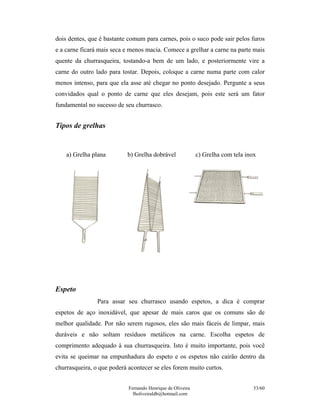dois dentes, que é bastante comum para carnes, pois o suco pode sair pelos furos
e a carne ficará mais seca e menos macia. Comece a grelhar a carne na parte mais
quente da churrasqueira, tostando-a bem de um lado, e posteriormente vire a
carne do outro lado para tostar. Depois, coloque a carne numa parte com calor
menos intenso, para que ela asse até chegar no ponto desejado. Pergunte a seus
convidados qual o ponto de carne que eles desejam, pois este será um fator
fundamental no sucesso de seu churrasco.


Tipos de grelhas


    a) Grelha plana        b) Grelha dobrável               c) Grelha com tela inox




Espeto
                Para assar seu churrasco usando espetos, a dica é comprar
espetos de aço inoxidável, que apesar de mais caros que os comuns são de
melhor qualidade. Por não serem rugosos, eles são mais fáceis de limpar, mais
duráveis e não soltam resíduos metálicos na carne. Escolha espetos de
comprimento adequado à sua churrasqueira. Isto é muito importante, pois você
evita se queimar na empunhadura do espeto e os espetos não cairão dentro da
churrasqueira, o que poderá acontecer se eles forem muito curtos.


                            Fernando Henrique de Oliveira                         53/60
                              fholiveiraldb@hotmail.com
 