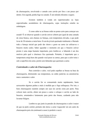 da churrasqueira, envolvendo o canudo com carvão por fora e um pouco por
dentro. Em seguida, ponha fogo no canudo. É um método eficiente e seguro.

                Existem também à venda em supermercados ou lojas
especializadas acendedores de churrasqueira, cujas instruções estarão na
embalagem.

                E como saber se as brasas estão no ponto certo para começar seu
assado? É só observar quando o carvão estiver coberto por igual de uma camada
de cinza branca, sem chamas ou fumaça, com temperatura elevada, o que pode
levar de 20 minutos a meia hora. O carvão já terá queimado totalmente e liberado
toda a fumaça inicial que pode dar cheiro e gosto na carne (se utilizar-se o
braseiro muito cedo). Saber aguardar o momento em que o braseiro estiver
pronto é uma etapa bastante importante, pois lembre-se: a labareda é um dos
motivos pelo qual o churrasco fica queimado. Portanto, é importante que a
temperatura esteja bem alta quando você puser as carnes, para que o calor toste e
sele a superfície da carne, porém sem labaredas que queimam a carne.


Controlando o calor da Churrasqueira
                Para controlar o calor, você pode espalhar as brasas na base da
churrasqueira, diminuindo sua temperatura, ou então juntá-las ou amontoá-las
mais e aumentar o calor.

                Se o carvão for se consumindo muito rapidamente, basta
acrescentar algumas pedras a mais à medida que o fogo enfraquece. Por isto, o
bom churrasqueiro mantém sempre um saco de carvão extra por perto. Para
colocar mais carvão, afaste um pouco a carne e coloque o carvão ao lado do
braseiro, arrastando-o lentamente para perto das brasas, cuidando para não
levantar fuligem.

                Lembre-se que junto às paredes da churrasqueira o calor é maior
do que na parte central, portanto não deixe a carne 'esquecida' em um canto da
churrasqueira pois ela continuará a assar (e perderá o suco).

                             Fernando Henrique de Oliveira                  58/60
                               fholiveiraldb@hotmail.com
 