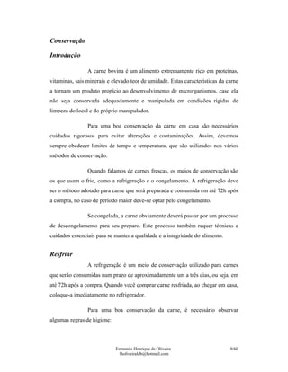 Conservação

Introdução

                A carne bovina é um alimento extremamente rico em proteínas,
vitaminas, sais minerais e elevado teor de umidade. Estas características da carne
a tornam um produto propício ao desenvolvimento de microrganismos, caso ela
não seja conservada adequadamente e manipulada em condições rígidas de
limpeza do local e do próprio manipulador.

                Para uma boa conservação da carne em casa são necessários
cuidados rigorosos para evitar alterações e contaminações. Assim, devemos
sempre obedecer limites de tempo e temperatura, que são utilizados nos vários
métodos de conservação.

                Quando falamos de carnes frescas, os meios de conservação são
os que usam o frio, como a refrigeração e o congelamento. A refrigeração deve
ser o método adotado para carne que será preparada e consumida em até 72h após
a compra, no caso de período maior deve-se optar pelo congelamento.

                Se congelada, a carne obviamente deverá passar por um processo
de descongelamento para seu preparo. Este processo também requer técnicas e
cuidados essenciais para se manter a qualidade e a integridade do alimento.


Resfriar
                A refrigeração é um meio de conservação utilizado para carnes
que serão consumidas num prazo de aproximadamente um a três dias, ou seja, em
até 72h após a compra. Quando você comprar carne resfriada, ao chegar em casa,
coloque-a imediatamente no refrigerador.

                Para uma boa conservação da carne, é necessário observar
algumas regras de higiene:



                             Fernando Henrique de Oliveira                    9/60
                               fholiveiraldb@hotmail.com
 