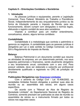 10
Capítulo II – Orientações Contábeis e Societárias

1. Introdução
       As pessoas jurídicas e equiparadas, perante a Legislação
Comercial, Fisco Federal, Ministério do Trabalho e Previdência
Social, independentemente do seu enquadramento jurídico ou da
forma de tributação perante o Imposto de Renda, para seu
funcionamento, devem cumprir com obrigações e normas legais,
efetuando o registro contábil de seus atos societários.
       Visando a contribuir para um melhor entendimento,
conceituamos, abaixo, alguns termos contábeis:

Contabilidade
       Contabilidade é a metodologia que controla o patrimônio e
gerencia os negócios. A contabilidade para as pessoas jurídicas é
obrigatória por Lei e está contida no Código Comercial, Lei das
S/A e Regulamento do Imposto de Renda.

Balanço
       Balanço Patrimonial é um documento contábil que resume
as atividades da empresa, em um determinado período, nos seus
aspectos patrimoniais e financeiros, sendo atualmente obrigatório
o seu levantamento anual, coincidente com o ano civil. Para
possuir validade, deve ser elaborado e subscrito por profissional
devidamente qualificado e registrado no CRC de jurisdição da
empresa.

Publicações Obrigatórias nas Empresas Limitadas
       Com o advento do Código Civil - Lei 10.406/2002, as
sociedades limitadas ficaram obrigadas a publicar suas atas de
reunião ou as assembléia dos sócios, em alguns casos
específicos.
       De acordo com o "Manual de Atos de Registro de
Sociedade Limitada", do Departamento Nacional de Registro de
Comércio, somente precisam ser publicadas as atas de reunião ou
assembléia de sócios ou o instrumento firmado por todos os
sócios nos seguintes casos:
 