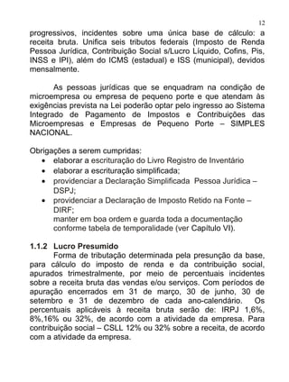 12
progressivos, incidentes sobre uma única base de cálculo: a
receita bruta. Unifica seis tributos federais (Imposto de Renda
Pessoa Jurídica, Contribuição Social s/Lucro Líquido, Cofins, Pis,
INSS e IPI), além do ICMS (estadual) e ISS (municipal), devidos
mensalmente.

       As pessoas jurídicas que se enquadram na condição de
microempresa ou empresa de pequeno porte e que atendam às
exigências prevista na Lei poderão optar pelo ingresso ao Sistema
Integrado de Pagamento de Impostos e Contribuições das
Microempresas e Empresas de Pequeno Porte – SIMPLES
NACIONAL.

Obrigações a serem cumpridas:
   • elaborar a escrituração do Livro Registro de Inventário
   • elaborar a escrituração simplificada;
   • providenciar a Declaração Simplificada Pessoa Jurídica –
      DSPJ;
   • providenciar a Declaração de Imposto Retido na Fonte –
      DIRF;
      manter em boa ordem e guarda toda a documentação
      conforme tabela de temporalidade (ver Capítulo VI).

1.1.2 Lucro Presumido
       Forma de tributação determinada pela presunção da base,
para cálculo do imposto de renda e da contribuição social,
apurados trimestralmente, por meio de percentuais incidentes
sobre a receita bruta das vendas e/ou serviços. Com períodos de
apuração encerrados em 31 de março, 30 de junho, 30 de
setembro e 31 de dezembro de cada ano-calendário.             Os
percentuais aplicáveis à receita bruta serão de: IRPJ 1,6%,
8%,16% ou 32%, de acordo com a atividade da empresa. Para
contribuição social – CSLL 12% ou 32% sobre a receita, de acordo
com a atividade da empresa.
 