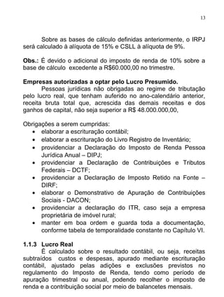 13



      Sobre as bases de cálculo definidas anteriormente, o IRPJ
será calculado à alíquota de 15% e CSLL à alíquota de 9%.

Obs.: É devido o adicional do imposto de renda de 10% sobre a
base de cálculo excedente a R$60.000,00 no trimestre.

Empresas autorizadas a optar pelo Lucro Presumido.
       Pessoas jurídicas não obrigadas ao regime de tributação
pelo lucro real, que tenham auferido no ano-calendário anterior,
receita bruta total que, acrescida das demais receitas e dos
ganhos de capital, não seja superior a R$ 48.000.000,00,

Obrigações a serem cumpridas:
   • elaborar a escrituração contábil;
   • elaborar a escrituração do Livro Registro de Inventário;
   • providenciar a Declaração do Imposto de Renda Pessoa
      Jurídica Anual – DIPJ;
   • providenciar a Declaração de Contribuições e Tributos
      Federais – DCTF;
   • providenciar a Declaração de Imposto Retido na Fonte –
      DIRF;
   • elaborar o Demonstrativo de Apuração de Contribuições
      Sociais - DACON;
   • providenciar a declaração do ITR, caso seja a empresa
      proprietária de imóvel rural;
   • manter em boa ordem e guarda toda a documentação,
      conforme tabela de temporalidade constante no Capítulo VI.

1.1.3 Lucro Real
       É calculado sobre o resultado contábil, ou seja, receitas
subtraídos custos e despesas, apurado mediante escrituração
contábil, ajustado pelas adições e exclusões previstos no
regulamento do Imposto de Renda, tendo como período de
apuração trimestral ou anual, podendo recolher o imposto de
renda e a contribuição social por meio de balancetes mensais.
 