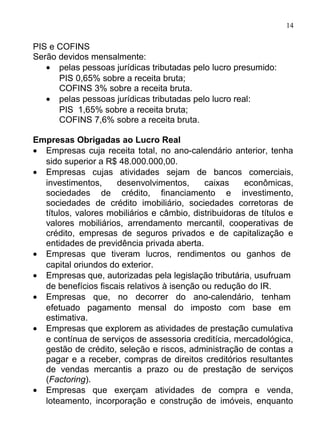 14

PIS e COFINS
Serão devidos mensalmente:
   • pelas pessoas jurídicas tributadas pelo lucro presumido:
      PIS 0,65% sobre a receita bruta;
      COFINS 3% sobre a receita bruta.
   • pelas pessoas jurídicas tributadas pelo lucro real:
      PIS 1,65% sobre a receita bruta;
      COFINS 7,6% sobre a receita bruta.

Empresas Obrigadas ao Lucro Real
• Empresas cuja receita total, no ano-calendário anterior, tenha
  sido superior a R$ 48.000.000,00.
• Empresas cujas atividades sejam de bancos comerciais,
  investimentos,     desenvolvimentos,      caixas     econômicas,
  sociedades de crédito, financiamento e investimento,
  sociedades de crédito imobiliário, sociedades corretoras de
  títulos, valores mobiliários e câmbio, distribuidoras de títulos e
  valores mobiliários, arrendamento mercantil, cooperativas de
  crédito, empresas de seguros privados e de capitalização e
  entidades de previdência privada aberta.
• Empresas que tiveram lucros, rendimentos ou ganhos de
  capital oriundos do exterior.
• Empresas que, autorizadas pela legislação tributária, usufruam
  de benefícios fiscais relativos à isenção ou redução do IR.
• Empresas que, no decorrer do ano-calendário, tenham
  efetuado pagamento mensal do imposto com base em
  estimativa.
• Empresas que explorem as atividades de prestação cumulativa
  e contínua de serviços de assessoria creditícia, mercadológica,
  gestão de crédito, seleção e riscos, administração de contas a
  pagar e a receber, compras de direitos creditórios resultantes
  de vendas mercantis a prazo ou de prestação de serviços
  (Factoring).
• Empresas que exerçam atividades de compra e venda,
  loteamento, incorporação e construção de imóveis, enquanto
 