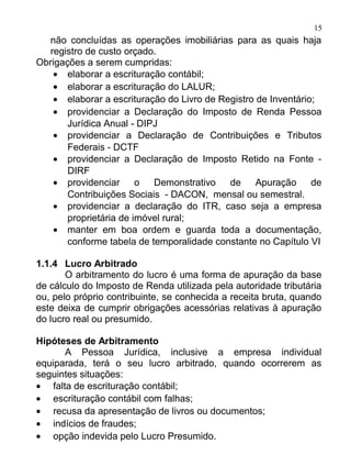 15
   não concluídas as operações imobiliárias para as quais haja
   registro de custo orçado.
Obrigações a serem cumpridas:
    • elaborar a escrituração contábil;
    • elaborar a escrituração do LALUR;
    • elaborar a escrituração do Livro de Registro de Inventário;
    • providenciar a Declaração do Imposto de Renda Pessoa
       Jurídica Anual - DIPJ
    • providenciar a Declaração de Contribuições e Tributos
       Federais - DCTF
    • providenciar a Declaração de Imposto Retido na Fonte -
       DIRF
    • providenciar      o  Demonstrativo    de     Apuração     de
       Contribuições Sociais - DACON, mensal ou semestral.
    • providenciar a declaração do ITR, caso seja a empresa
       proprietária de imóvel rural;
    • manter em boa ordem e guarda toda a documentação,
       conforme tabela de temporalidade constante no Capítulo VI

1.1.4 Lucro Arbitrado
       O arbitramento do lucro é uma forma de apuração da base
de cálculo do Imposto de Renda utilizada pela autoridade tributária
ou, pelo próprio contribuinte, se conhecida a receita bruta, quando
este deixa de cumprir obrigações acessórias relativas à apuração
do lucro real ou presumido.

Hipóteses de Arbitramento
      A Pessoa Jurídica, inclusive a empresa individual
equiparada, terá o seu lucro arbitrado, quando ocorrerem as
seguintes situações:
• falta de escrituração contábil;
• escrituração contábil com falhas;
• recusa da apresentação de livros ou documentos;
• indícios de fraudes;
• opção indevida pelo Lucro Presumido.
 