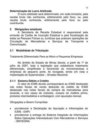 16
Determinação do Lucro Arbitrado
       O lucro arbitrado será determinado, em cada trimestre, pela
receita bruta não conhecida, arbitramento pelo fisco, ou, pela
receita bruta conhecida, arbitramento pelo fisco ou pelo
contribuinte.

2   Obrigações estaduais
       A Secretaria da Receita Estadual é responsável pela
emissão do Cartão de Inscrição Estadual e pela fiscalização de
todas as Pessoas Físicas ou Jurídicas que praticam operações de
Circulação de Mercadorias e Serviços de Transporte e
Comunicação.

2.1    Modalidade de Tributação

Tratamento Diferenciado Para as Micro e Pequenas Empresas

       No âmbito do Estado de Minas Gerais, a partir de 1º de
julho de 2007, toda a legislação que estabelecia tratamento
diferenciado, simplificado e favorecido às microempresas e
empresas de pequeno porte, foi revogada, tendo em vista a
implantação do Supersimples – Simples Nacional.

2.1.1 Sistema Débito e Crédito
      O valor do ICMS devido corresponderá ao ICMS destacado
nas notas fiscais de venda deduzido do crédito de ICMS
destacado nas notas fiscais de compra de mercadorias para
revenda, e nos casos de indústria, compra de matéria prima,
produtos intermediários e embalagem, com apuração mensal.

Obrigações a Serem Cumpridas:

•     providenciar a Declaração de Apuração e Informações do
      ICMS - DAPI;
•     providenciar a entrega do Sistema Integrado de Informações
      Sobre Operações Interestaduais Com Mercadorias e Serviços
      - SINTEGRA;
 