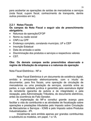 20
para acobertar as operações de saídas de mercadorias e serviços
(nota fiscal, cupom fiscal, conhecimento de transporte, dentre
outros previstos em lei).


2.2.1 Notas Fiscais
Os campos da Nota Fiscal a seguir são de preenchimento
obrigatório.
• Natureza da operação/CFOP
• Nome ou razão social
• CNPJ ou CPF
• Endereço completo, constando município, UF e CEP
• Inscrição Estadual
• Data de emissão e saída
• Discriminação dos produtos e serviços e respectivos valores
• CST.

Obs: Os demais campos serão preenchidos observado o
regime de tributação da empresa e a natureza da operação

Nota Fiscal Eletrônica - NF-e

         Nota Fiscal Eletrônica é um documento de existência digital,
emitido e armazenado eletronicamente, com o intuito de
documentar, para fins fiscais, uma operação de circulação de
mercadorias ou uma prestação de serviços, ocorrida entre as
partes, e cuja validade jurídica é garantida pela assinatura digital
do remetente (garantia de autoria e de integridade) e pela
recepção, pela Administração Tributária, do documento eletrônico,
antes da ocorrência do Fato Gerador.
         A implantação da NF-e constitui grande avanço para
facilitar a vida do contribuinte e as atividades de fiscalização sobre
operações e prestações tributadas pelo Imposto sobre Circulação
de Mercadorias e Serviços - ICMS e pelo Imposto sobre Produtos
Industrializados - IPI.
         Inicialmente será emitida apenas por grandes contribuintes
e substituirá os modelos, em papel, 1 e 1A.
 