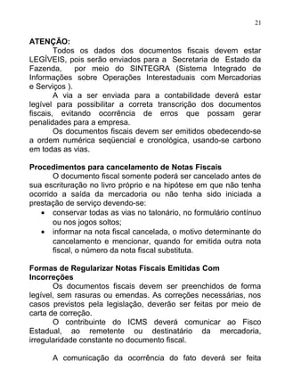 21

ATENÇÃO:
        Todos os dados dos documentos fiscais devem estar
LEGÍVEIS, pois serão enviados para a Secretaria de Estado da
Fazenda,      por meio do SINTEGRA (Sistema Integrado de
Informações sobre Operações Interestaduais com Mercadorias
e Serviços ).
        A via a ser enviada para a contabilidade deverá estar
legível para possibilitar a correta transcrição dos documentos
fiscais, evitando ocorrência de erros que possam gerar
penalidades para a empresa.
        Os documentos fiscais devem ser emitidos obedecendo-se
a ordem numérica seqüencial e cronológica, usando-se carbono
em todas as vias.

Procedimentos para cancelamento de Notas Fiscais
       O documento fiscal somente poderá ser cancelado antes de
sua escrituração no livro próprio e na hipótese em que não tenha
ocorrido a saída da mercadoria ou não tenha sido iniciada a
prestação de serviço devendo-se:
   • conservar todas as vias no talonário, no formulário contínuo
       ou nos jogos soltos;
   • informar na nota fiscal cancelada, o motivo determinante do
       cancelamento e mencionar, quando for emitida outra nota
       fiscal, o número da nota fiscal substituta.

Formas de Regularizar Notas Fiscais Emitidas Com
Incorreções
       Os documentos fiscais devem ser preenchidos de forma
legível, sem rasuras ou emendas. As correções necessárias, nos
casos previstos pela legislação, deverão ser feitas por meio de
carta de correção.
       O contribuinte do ICMS deverá comunicar ao Fisco
Estadual, ao remetente ou destinatário da mercadoria,
irregularidade constante no documento fiscal.

      A comunicação da ocorrência do fato deverá ser feita
 