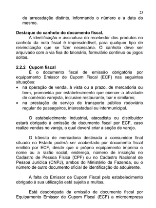 23
   de arrecadação distinto, informando o número e a data do
   mesmo.

Destaque do canhoto do documento fiscal.
        A identificação e assinatura do recebedor dos produtos no
canhoto da nota fiscal é imprescindível, para qualquer tipo de
reivindicação que se fizer necessária. O canhoto deve ser
arquivado com a via fixa do talonário, formulário contínuo ou jogos
soltos.

2.2.2 Cupom fiscal
       É o documento fiscal de emissão obrigatória por
equipamento Emissor de Cupom Fiscal (ECF) nas seguintes
situações:
• na operação de venda, à vista ou a prazo, de mercadoria ou
    bem, promovida por estabelecimento que exercer a atividade
    de comércio varejista, inclusive restaurante, bar e similares;
• na prestação de serviço de transporte público rodoviário
    regular de passageiros, interestadual ou intermunicipal.

       O estabelecimento industrial, atacadista ou distribuidor
estará obrigado à emissão de documento fiscal por ECF, caso
realize vendas no varejo, o qual deverá criar a seção de varejo.

       O trânsito de mercadoria destinada a consumidor final
situado no Estado poderá ser acobertado por documento fiscal
emitido por ECF, desde que o próprio equipamento imprima o
nome ou a razão social, endereço, número de inscrição no
Cadastro de Pessoa Física (CPF) ou no Cadastro Nacional de
Pessoa Jurídica (CNPJ), ambos do Ministério da Fazenda, ou o
número de outro documento oficial de identificação do adquirente.

      A falta do Emissor de Cupom Fiscal pelo estabelecimento
obrigado à sua utilização está sujeita a multas.

      Está desobrigada da emissão de documento fiscal por
Equipamento Emissor de Cupom Fiscal (ECF) a microempresa
 