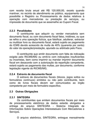 24
com receita bruta anual até R$ 120.000,00, exceto quando
mantiver, no recinto de atendimento ao público, equipamento que
possibilite o Registro ou Processamento de dados relativos à
operação com mercadorias ou prestação de serviços, ou
impressão de documento que se assemelhe ao Cupom Fiscal.


2.2.3 Penalidades
        O contribuinte que adquirir ou vender mercadoria sem
documento fiscal, ou com documento fiscal falso, inidôneo, ou que
se refira a uma operação fictícia, que falsificar, adulterar, extraviar
ou inutilizar livro ou documento fiscal, estará sujeito ao pagamento
do ICMS devido acrescido de multa de 40% (quarenta por cento)
do valor da operação/prestação, apurado ou arbitrado pelo Fisco.

        O contribuinte que emitir documento com falta de indicação
exigida pelo RICMS/MG ou emiti-lo com indicações insuficientes
ou incorretas, bem como imprimir ou mandar imprimir documento
fiscal em desacordo com a autorização da repartição competente,
estará sujeito ao pagamento das multas, por documento, conforme
legislação vigente do RICMS/MG,

2.2.4 Extravio de documento fiscal
      O extravio de documentos fiscais (blocos, jogos soltos ou
formulários contínuos) emitidos ou não pelo contribuinte, bem
como de livros fiscais devem ser comunicados ao órgão
competente por meio de formulário específico.

2.3   Outras Obrigações

2.3.1 SINTEGRA
      Os contribuintes que emitem documentos fiscais por meio
de processamento eletrônico de dados estarão obrigados a
entrega do arquivo SINTEGRA - Sistema Integrado de
Informações Sobre Operações Interestaduais Com Mercadorias e
Serviços.

       O arquivo eletrônico, SINTEGRA, entregue mensalmente
 