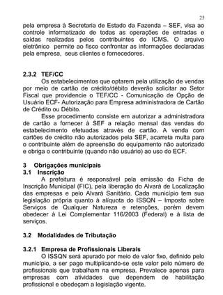 25
pela empresa à Secretaria de Estado da Fazenda – SEF, visa ao
controle informatizado de todas as operações de entradas e
saídas realizadas pelos contribuintes do ICMS. O arquivo
eletrônico permite ao fisco confrontar as informações declaradas
pela empresa, seus clientes e fornecedores.


2.3.2 TEF/CC
       Os estabelecimentos que optarem pela utilização de vendas
por meio de cartão de crédito/débito deverão solicitar ao Setor
Fiscal que providencie o TEF/CC - Comunicação de Opção de
Usuário ECF- Autorização para Empresa administradora de Cartão
de Crédito ou Débito.
       Esse procedimento consiste em autorizar a administradora
de cartão a fornecer à SEF a relação mensal das vendas do
estabelecimento efetuadas através de cartão. A venda com
cartões de crédito não autorizados pela SEF, acarreta multa para
o contribuinte além de apreensão do equipamento não autorizado
e obriga o contribuinte (quando não usuário) ao uso do ECF.

3 Obrigações municipais
3.1 Inscrição
       A prefeitura é responsável pela emissão da Ficha de
Inscrição Municipal (FIC), pela liberação do Alvará de Localização
das empresas e pelo Alvará Sanitário. Cada município tem sua
legislação própria quanto à alíquota do ISSQN – Imposto sobre
Serviços de Qualquer Natureza e retenções, porém devem
obedecer à Lei Complementar 116/2003 (Federal) e à lista de
serviços.

3.2   Modalidades de Tributação

3.2.1 Empresa de Profissionais Liberais
       O ISSQN será apurado por meio de valor fixo, definido pelo
município, a ser pago multiplicando-se este valor pelo número de
profissionais que trabalham na empresa. Prevalece apenas para
empresas com atividades que dependem de habilitação
profissional e obedeçam a legislação vigente.
 