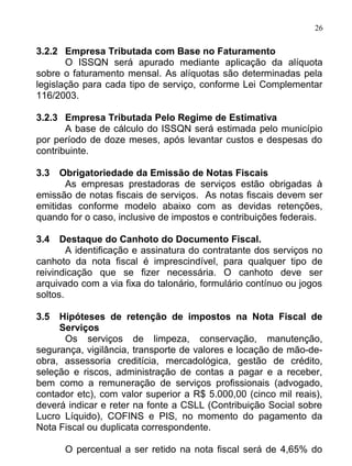 26

3.2.2 Empresa Tributada com Base no Faturamento
       O ISSQN será apurado mediante aplicação da alíquota
sobre o faturamento mensal. As alíquotas são determinadas pela
legislação para cada tipo de serviço, conforme Lei Complementar
116/2003.

3.2.3 Empresa Tributada Pelo Regime de Estimativa
       A base de cálculo do ISSQN será estimada pelo município
por período de doze meses, após levantar custos e despesas do
contribuinte.

3.3   Obrigatoriedade da Emissão de Notas Fiscais
       As empresas prestadoras de serviços estão obrigadas à
emissão de notas fiscais de serviços. As notas fiscais devem ser
emitidas conforme modelo abaixo com as devidas retenções,
quando for o caso, inclusive de impostos e contribuições federais.

3.4   Destaque do Canhoto do Documento Fiscal.
        A identificação e assinatura do contratante dos serviços no
canhoto da nota fiscal é imprescindível, para qualquer tipo de
reivindicação que se fizer necessária. O canhoto deve ser
arquivado com a via fixa do talonário, formulário contínuo ou jogos
soltos.

3.5  Hipóteses de retenção de impostos na Nota Fiscal de
     Serviços
      Os serviços de limpeza, conservação, manutenção,
segurança, vigilância, transporte de valores e locação de mão-de-
obra, assessoria creditícia, mercadológica, gestão de crédito,
seleção e riscos, administração de contas a pagar e a receber,
bem como a remuneração de serviços profissionais (advogado,
contador etc), com valor superior a R$ 5.000,00 (cinco mil reais),
deverá indicar e reter na fonte a CSLL (Contribuição Social sobre
Lucro Líquido), COFINS e PIS, no momento do pagamento da
Nota Fiscal ou duplicata correspondente.

      O percentual a ser retido na nota fiscal será de 4,65% do
 