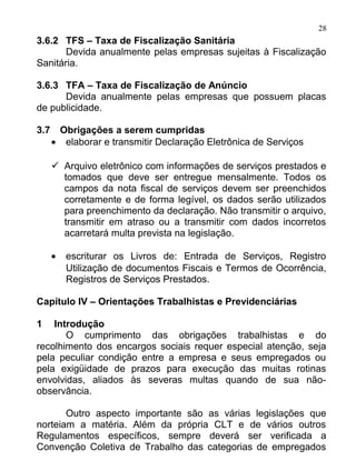 28
3.6.2 TFS – Taxa de Fiscalização Sanitária
       Devida anualmente pelas empresas sujeitas à Fiscalização
Sanitária.

3.6.3 TFA – Taxa de Fiscalização de Anúncio
      Devida anualmente pelas empresas que possuem placas
de publicidade.

3.7       Obrigações a serem cumpridas
      •    elaborar e transmitir Declaração Eletrônica de Serviços

       Arquivo eletrônico com informações de serviços prestados e
        tomados que deve ser entregue mensalmente. Todos os
        campos da nota fiscal de serviços devem ser preenchidos
        corretamente e de forma legível, os dados serão utilizados
        para preenchimento da declaração. Não transmitir o arquivo,
        transmitir em atraso ou a transmitir com dados incorretos
        acarretará multa prevista na legislação.

      •    escriturar os Livros de: Entrada de Serviços, Registro
           Utilização de documentos Fiscais e Termos de Ocorrência,
           Registros de Serviços Prestados.

Capítulo IV – Orientações Trabalhistas e Previdenciárias

1   Introdução
       O cumprimento das obrigações trabalhistas e do
recolhimento dos encargos sociais requer especial atenção, seja
pela peculiar condição entre a empresa e seus empregados ou
pela exigüidade de prazos para execução das muitas rotinas
envolvidas, aliados às severas multas quando de sua não-
observância.

       Outro aspecto importante são as várias legislações que
norteiam a matéria. Além da própria CLT e de vários outros
Regulamentos específicos, sempre deverá ser verificada a
Convenção Coletiva de Trabalho das categorias de empregados
 