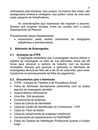 29
contratados pela empresa. Isso porque, na maioria das vezes, são
assegurados direitos e vantagens, que podem variar de uma para
outra categoria de trabalhadores.

      As considerações aqui expressas não esgotam o assunto.
Sempre que surgirem dúvidas, entre em contato com o nosso
Departamento de Pessoal.

Procedimentos desse Departamento:
   • responsável pelas tarefas pertinentes       às   obrigações
      trabalhistas e previdenciárias.

2     Admissão de Empregados

2.1   Anotação da CTPS
       A legislação estabelece que o empregador deverá efetuar o
registro do empregado na data de sua admissão, tendo até 48
horas para devolver a carteira de trabalho com as devidas
anotações. Sempre que possível, a admissão ou demissão de
empregados deverá ser feita até o dia 25 de cada mês, para evitar
transtornos no processamento da folha de pagamento.

2.2 Documentos para a Admissão
• CTPS - Carteira de Trabalho e da Previdência Social
• Ficha de Admissão devidamente preenchida com os dados
   legíveis do empregado admitido
• Exame Médico Admissional
• Uma foto 3X4 atualizada
• Comprovante de endereço
• Cópia da Cédula de Identidade
• Cópia do Cartão de Identificação do Contribuinte – CPF
• Cópia do Título de Eleitor
• Cópia do comprovante de endereço residencial
• Comprovante de cadastramento no PIS/PASEP
• Cópia da Carteira de Habilitação Profissional quando a função
   exigir
 