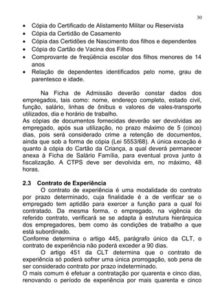 30
•     Cópia do Certificado de Alistamento Militar ou Reservista
•     Cópia da Certidão de Casamento
•     Cópia das Certidões de Nascimento dos filhos e dependentes
•     Cópia do Cartão de Vacina dos Filhos
•     Comprovante de freqüência escolar dos filhos menores de 14
      anos
•     Relação de dependentes identificados pelo nome, grau de
      parentesco e idade.

        Na Ficha de Admissão deverão constar dados dos
empregados, tais como: nome, endereço completo, estado civil,
função, salário, linhas de ônibus e valores de vales-transporte
utilizados, dia e horário de trabalho.
As cópias de documentos fornecidas deverão ser devolvidas ao
empregado, após sua utilização, no prazo máximo de 5 (cinco)
dias, pois será considerado crime a retenção de documentos,
ainda que sob a forma de cópia (Lei 5553/68). A única exceção é
quanto à cópia do Cartão da Criança, a qual deverá permanecer
anexa à Ficha de Salário Família, para eventual prova junto à
fiscalização. A CTPS deve ser devolvida em, no máximo, 48
horas.

2.3   Contrato de Experiência
       O contrato de experiência é uma modalidade do contrato
por prazo determinado, cuja finalidade é a de verificar se o
empregado tem aptidão para exercer a função para a qual foi
contratado. Da mesma forma, o empregado, na vigência do
referido contrato, verificará se se adapta à estrutura hierárquica
dos empregadores, bem como às condições de trabalho a que
está subordinado.
Conforme determina o artigo 445, parágrafo único da CLT, o
contrato de experiência não poderá exceder a 90 dias.
       O artigo 451 da CLT determina que o contrato de
experiência só poderá sofrer uma única prorrogação, sob pena de
ser considerado contrato por prazo indeterminado.
O mais comum é efetuar a contratação por quarenta e cinco dias,
renovando o período de experiência por mais quarenta e cinco
 