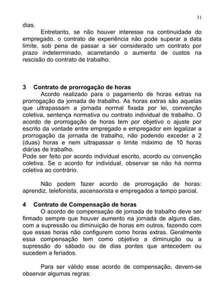 31
dias.
        Entretanto, se não houver interesse na continuidade do
empregado, o contrato de experiência não pode superar a data
limite, sob pena de passar a ser considerado um contrato por
prazo indeterminado, acarretando o aumento de custos na
rescisão do contrato de trabalho.



3    Contrato de prorrogação de horas
       Acordo realizado para o pagamento de horas extras na
prorrogação da jornada de trabalho. As horas extras são aquelas
que ultrapassam a jornada normal fixada por lei, convenção
coletiva, sentença normativa ou contrato individual de trabalho. O
acordo de prorrogação de horas tem por objetivo o ajuste por
escrito da vontade entre empregado e empregador em legalizar a
prorrogação da jornada de trabalho, não podendo exceder a 2
(duas) horas e nem ultrapassar o limite máximo de 10 horas
diárias de trabalho.
Pode ser feito por acordo individual escrito, acordo ou convenção
coletiva. Se o acordo for individual, observar se não há norma
coletiva ao contrário.

      Não podem fazer acordo de prorrogação de horas:
aprendiz, telefonista, ascensorista e empregados a tempo parcial.

4   Contrato de Compensação de horas
      O acordo de compensação de jornada de trabalho deve ser
firmado sempre que houver aumento na jornada de alguns dias,
com a supressão ou diminuição de horas em outros, fazendo com
que essas horas não configurem como horas extras. Geralmente
essa compensação tem como objetivo a diminuição ou a
supressão do sábado ou de dias pontes que antecedem ou
sucedem a feriados.

      Para ser válido esse acordo de compensação, devem-se
observar algumas regras:
 