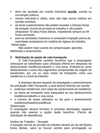32
•    deve ser ajustado por acordo individual escrito, acordo ou
     convenção coletiva;
• acordo individual é válido, caso não haja norma coletiva em
     sentido contrário;
• as horas suplementares não podem exceder a 2(duas) horas
     da duração normal da jornada de trabalho e não podem
     ultrapassar 10 (dez) horas diárias, respeitando sempre as 44
     horas semanais;
• para as atividades insalubres é necessário inspeção prévia da
     autoridade competente em matéria de higiene do trabalho.
 Observação:
         Não podem fazer acordo de compensação: aprendiz,
telefonista e ascensorista.

5   Solicitação de opção de vale-transporte
       O Vale-Transporte constitui benefício que o empregador
antecipará ao trabalhador para utilização efetiva em despesas de
deslocamento residência-trabalho e vice-versa. Entende-se como
deslocamento a soma dos segmentos componentes da viagem do
beneficiário, por um ou mais meios de transporte, entre sua
residência e o local de trabalho.

        A empresa deverá requerer do empregado o preenchimento
da solicitação Vale-Transporte, o qual deverá informar por escrito:
• endereço residencial, com cópia de comprovante da residência
• os meios de transporte mais adequados ao seu deslocamento
    residência-trabalho e vice-versa.
• o número de vezes utilizados no dia para o deslocamento
    residência/trabalho/residência;
Observação:
O empregado deverá fornecer à empresa declaração negativa
quando não exercer a opção deste benefício. (Termo de
solicitação de desistência)

Horário de Trabalho - Duração
A duração normal da jornada de trabalho deverá ser de até 8(oito)
horas diárias, salvo se houver acordo para prorrogação ou
 