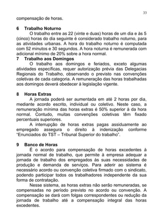 33
compensação de horas.

6    Trabalho Noturno
       O trabalho entre as 22 (vinte e duas) horas de um dia e às 5
(cinco) horas do dia seguinte é considerado trabalho noturno, para
as atividades urbanas. A hora do trabalho noturno é computada
com 52 minutos e 30 segundos. A hora noturna é remunerada com
adicional mínimo de 20% sobre a hora normal.
7 Trabalho aos Domingos
       O trabalho aos domingos e feriados, exceto algumas
atividades específicas, requer autorização prévia das Delegacias
Regionais do Trabalho, observando o previsto nas convenções
coletivas de cada categoria. A remuneração das horas trabalhadas
aos domingos deverá obedecer à legislação vigente.

8   Horas Extras
      A jornada poderá ser aumentada em até 2 horas por dia,
mediante acordo escrito, individual ou coletivo. Neste caso, a
remuneração mínima das horas extras é 50% superior à da hora
normal. Contudo, muitas convenções coletivas têm fixado
percentuais superiores.
      A interrupção de horas extras pagas assiduamente ao
empregado assegura o direito à indenização conforme
“Enunciados do TST – Tribunal Superior do trabalho”.

9   Banco de Horas
      É o acordo para compensação de horas excedentes à
jornada normal de trabalho, que permite à empresa adequar a
jornada de trabalho dos empregados às suas necessidades de
produção e demanda de serviços. Para aderir ao sistema é
necessário acordo ou convenção coletiva firmado com o sindicato,
podendo participar todos os trabalhadores independente da sua
forma de contratação.
      Nesse sistema, as horas extras não serão remuneradas, se
compensadas no período previsto no acordo ou convenção. A
compensação se dará com folgas correspondentes ou redução da
jornada de trabalho até a compensação integral das horas
excedentes.
 