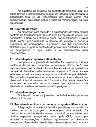 34
       Na hipótese de rescisão do contrato de trabalho, sem que
tenha havido a compensação integral da jornada extraordinária, o
trabalhador fará jus ao recebimento das horas extras não
compensadas, calculadas sobre o valor da remuneração, na data
da rescisão.

10 Controle de Ponto
       As empresas com mais de 10 empregados deverão manter
controle de freqüência por meio de livro ou registro de ponto, que
demonstre a hora de entrada e saída dos funcionários. Deverá
ainda conter pré-assinalado o horário de almoço e portar a
assinatura do empregado. Lembramos que há Convenções
Coletivas que exigem a anotação do ponto para qualquer número
de empregados, o que, aliás, é o procedimento mais
recomendável.

11 Intervalo para repouso e alimentação
       Sempre que a jornada de trabalho for superior a 6 horas
contínuas deverá ser concedido um intervalo mínimo de 1 hora
para repouso e alimentação. Esse intervalo não é computado na
duração do trabalho e não deverá ser superior a 2 horas, exceto
se houver acordo escrito que traga a previsão dessa possibilidade.
Nas jornadas superiores a 4 horas e inferiores a seis, deverá ser
observado intervalo mínimo de 15 minutos. Há, ainda, situações
especiais de intervalo, como no caso dos digitadores e de
atividades consideradas insalubres e/ou perigosas.

12 Intervalo entre jornadas
        O intervalo entre as jornadas de trabalho não pode ser
inferior a 11 horas.

13 Trabalho da mulher e do menor e categorias diferenciadas
        A legislação estabelece intervalos peculiares ao trabalho da
mulher, como, por exemplo, o período para amamentação. Da
mesma forma, o trabalhador menor, sobretudo o estudante, tem
direitos especiais assegurados, tanto pela CLT, quanto por
acordos e convenções coletivas. Igualmente, as chamadas
categorias diferenciadas (telefonistas, ascensoristas, etc.) contam
 