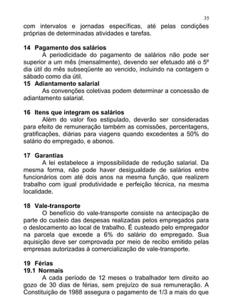 35
com intervalos e jornadas específicas, até pelas condições
próprias de determinadas atividades e tarefas.

14 Pagamento dos salários
        A periodicidade do pagamento de salários não pode ser
superior a um mês (mensalmente), devendo ser efetuado até o 5º
dia útil do mês subseqüente ao vencido, incluindo na contagem o
sábado como dia útil.
15 Adiantamento salarial
        As convenções coletivas podem determinar a concessão de
adiantamento salarial.

16 Itens que integram os salários
        Além do valor fixo estipulado, deverão ser consideradas
para efeito de remuneração também as comissões, percentagens,
gratificações, diárias para viagens quando excedentes a 50% do
salário do empregado, e abonos.

17 Garantias
       A lei estabelece a impossibilidade de redução salarial. Da
mesma forma, não pode haver desigualdade de salários entre
funcionários com até dois anos na mesma função, que realizem
trabalho com igual produtividade e perfeição técnica, na mesma
localidade.

18 Vale-transporte
       O benefício do vale-transporte consiste na antecipação de
parte do custeio das despesas realizadas pelos empregados para
o deslocamento ao local de trabalho. É custeado pelo empregador
na parcela que excede a 6% do salário do empregado. Sua
aquisição deve ser comprovada por meio de recibo emitido pelas
empresas autorizadas à comercialização de vale-transporte.

19 Férias
19.1 Normais
       A cada período de 12 meses o trabalhador tem direito ao
gozo de 30 dias de férias, sem prejuízo de sua remuneração. A
Constituição de 1988 assegura o pagamento de 1/3 a mais do que
 