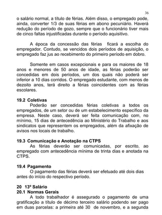 36
o salário normal, a título de férias. Além disso, o empregado pode,
ainda, converter 1/3 de suas férias em abono pecuniário. Haverá
redução do período de gozo, sempre que o funcionário tiver mais
de cinco faltas injustificadas durante o período aquisitivo.

     A época da concessão das férias ficará a escolha do
empregador. Contudo, se vencidos dois períodos de aquisição, o
empregado faz jus ao recebimento do primeiro período em dobro.

        Somente em casos excepcionais e para os maiores de 18
anos e menores de 50 anos de idade, as férias poderão ser
concedidas em dois períodos, um dos quais não poderá ser
inferior a 10 dias corridos. O empregado estudante, com menos de
dezoito anos, terá direito a férias coincidentes com as férias
escolares.

19.2 Coletivas
       Poderão ser concedidas férias coletivas a todos os
empregados, de um setor ou de um estabelecimento específico da
empresa. Neste caso, deverá ser feita comunicação com, no
mínimo, 15 dias de antecedência ao Ministério do Trabalho e aos
sindicatos que representem os empregados, além da afixação de
avisos nos locais de trabalho.

19.3 Comunicação e Anotação na CTPS
      As férias deverão ser comunicadas, por escrito, ao
empregado com antecedência mínima de trinta dias e anotada na
CTPS.

19.4 Pagamento
       O pagamento das férias deverá ser efetuado até dois dias
antes do início do respectivo período.

20 13º Salário
20.1 Normas Gerais
        A todo trabalhador é assegurado o pagamento de uma
gratificação a título de décimo terceiro salário podendo ser pago
em duas parcelas: a primeira até 30 de novembro, e a segunda
 