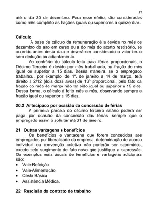 37
até o dia 20 de dezembro. Para esse efeito, são considerados
como mês completo as frações iguais ou superiores a quinze dias.


Cálculo
         A base de cálculo da remuneração é a devida no mês de
dezembro do ano em curso ou a do mês do acerto rescisório, se
ocorrido antes desta data e deverá ser considerado o valor bruto
sem dedução ou adiantamento.
        Ao contrário do cálculo feito para férias proporcionais, o
Décimo Terceiro é devido por mês trabalhado, ou fração do mês
igual ou superior a 15 dias. Dessa maneira, se o empregado
trabalhou, por exemplo, de 1º. de janeiro a 14 de março, terá
direito a 2/12 (dois doze avos) de 13º proporcional, pelo fato da
fração do mês de março não ter sido igual ou superior a 15 dias.
Dessa forma, o cálculo é feito mês a mês, observando sempre a
fração igual ou superior a 15 dias.

20.2 Antecipado por ocasião da concessão de férias
      A primeira parcela do décimo terceiro salário poderá ser
paga por ocasião da concessão das férias, sempre que o
empregado assim o solicitar até 31 de janeiro.

21 Outras vantagens e benefícios
       Os benefícios e vantagens que forem concedidos aos
empregados por liberalidade da empresa, determinação de acordo
individual ou convenção coletiva não poderão ser suprimidos,
exceto pelo surgimento de fato novo que justifique a supressão.
Os exemplos mais usuais de benefícios e vantagens adicionais
são:
• Vale-Refeição
• Vale-Alimentação
• Cesta Básica
• Assistência Médica.

22 Rescisão do contrato de trabalho
 
