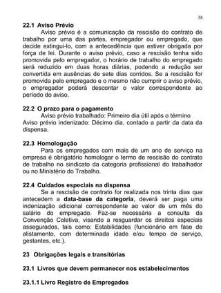 38
22.1 Aviso Prévio
       Aviso prévio é a comunicação da rescisão do contrato de
trabalho por uma das partes, empregador ou empregado, que
decide extingui-lo, com a antecedência que estiver obrigada por
força de lei. Durante o aviso prévio, caso a rescisão tenha sido
promovida pelo empregador, o horário de trabalho do empregado
será reduzido em duas horas diárias, podendo a redução ser
convertida em ausências de sete dias corridos. Se a rescisão for
promovida pelo empregado e o mesmo não cumprir o aviso prévio,
o empregador poderá descontar o valor correspondente ao
período do aviso.

22.2 O prazo para o pagamento
      Aviso prévio trabalhado: Primeiro dia útil após o término
Aviso prévio indenizado: Décimo dia, contado a partir da data da
dispensa.

22.3 Homologação
       Para os empregados com mais de um ano de serviço na
empresa é obrigatório homologar o termo de rescisão do contrato
de trabalho no sindicato da categoria profissional do trabalhador
ou no Ministério do Trabalho.

22.4 Cuidados especiais na dispensa
       Se a rescisão de contrato for realizada nos trinta dias que
antecedem a data-base da categoria, deverá ser paga uma
indenização adicional correspondente ao valor de um mês do
salário do empregado. Faz-se necessária a consulta da
Convenção Coletiva, visando a resguardar os direitos especiais
assegurados, tais como: Estabilidades (funcionário em fase de
alistamento, com determinada idade e/ou tempo de serviço,
gestantes, etc.).

23 Obrigações legais e transitórias

23.1 Livros que devem permanecer nos estabelecimentos

23.1.1 Livro Registro de Empregados
 