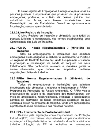 39
        O Livro Registro de Empregados é obrigatório para todas as
pessoas jurídicas e equiparadas que possuam ou já possuíram
empregados, podendo, a critério da pessoa jurídica, ser
substituído por fichas, nos termos estabelecidos pela
Consolidação das Leis Trabalhistas. Deverá ser apresentado à
fiscalização, sempre que solicitado.

23.1.2 Livro Registro de Inspeção
       O Livro Registro de Inspeção é obrigatório para todas as
pessoas jurídicas e equiparadas, nos termos estabelecidos pela
Consolidação das Leis do Trabalho.

23.2 PCMSO - Norma Regulamentadora 7 (Ministério do
      Trabalho)
       Todos os empregadores e instituições que admitam
empregados estão obrigados a elaborar e implementar o PCMSO
– Programa de Controle Médico de Saúde Ocupacional – visando
à promoção e preservação da saúde do conjunto dos seus
trabalhadores. São parâmetros mínimos e diretrizes gerais a
serem observados, que podem ser ampliados mediante
negociação coletiva de trabalho.

23.3 PPRA Norma Regulamentadora 9 (Ministério do
     Trabalho)
       Todos os empregadores e instituições que admitam
empregados são obrigados a elaborar e implementar o PPRA –
Programa de Prevenção de Riscos Ambientais. O PPRA visa à
preservação da saúde e da integridade dos trabalhadores, por
meio da antecipação, reconhecimento, avaliação e conseqüente
controle da ocorrência de riscos ambientais existentes ou que
venham a existir no ambiente de trabalho, tendo em consideração
a proteção do meio ambiente e dos recursos naturais.

23.4 EPI – Equipamento de Proteção Individual
       Definido pela legislação como Equipamento de Proteção
Individual (EPI) todo meio ou dispositivo de uso pessoal destinado
a proteger a integridade física do trabalhador durante a atividade
trabalho. A função do EPI é neutralizar ou atenuar um
 