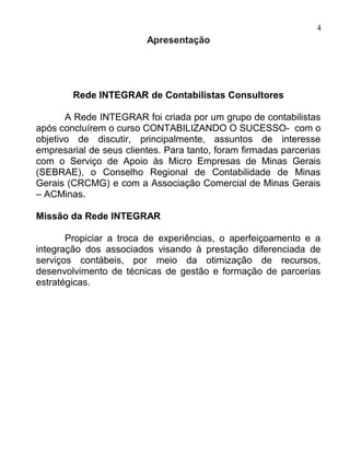4
                         Apresentação




        Rede INTEGRAR de Contabilistas Consultores

       A Rede INTEGRAR foi criada por um grupo de contabilistas
após concluírem o curso CONTABILIZANDO O SUCESSO- com o
objetivo de discutir, principalmente, assuntos de interesse
empresarial de seus clientes. Para tanto, foram firmadas parcerias
com o Serviço de Apoio às Micro Empresas de Minas Gerais
(SEBRAE), o Conselho Regional de Contabilidade de Minas
Gerais (CRCMG) e com a Associação Comercial de Minas Gerais
– ACMinas.

Missão da Rede INTEGRAR

       Propiciar a troca de experiências, o aperfeiçoamento e a
integração dos associados visando à prestação diferenciada de
serviços contábeis, por meio da otimização de recursos,
desenvolvimento de técnicas de gestão e formação de parcerias
estratégicas.
 