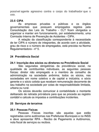 40
possível agente agressivo contra o corpo do trabalhador que o
usa.

23.5 CIPA
       As empresas privadas e públicas e os órgãos
governamentais que possuam empregados regidos pela
ConsoIidação das Leis do Trabalho - CLT ficam obrigados a
organizar e manter em funcionamento, por estabelecimento, uma
Comissão Interna de Prevenção de Acidentes - CIPA.
       A relação da classificação correspondente à necessidade
de ter CIPA e número de integrantes, de acordo com a atividade,
grau de risco e o número de empregados, está prevista na Norma
Regulamentadora - nº 5.

24 Previdência Social

24.1 Inscrição dos sócios ou diretores na Previdência Social
        São seguradas obrigatórias da previdência social, na
qualidade de contribuintes individuais, as seguintes pessoas
físicas: diretor não empregado e o membro de conselho de
administração na sociedade anônima; todos os sócios, nas
sociedades em nome coletivo e de capital e indústria; o sócio
gerente e o sócio cotista que recebam remuneração decorrente de
seu trabalho na sociedade por cotas de responsabilidade limitada,
urbana ou rural.
        Os sócios deverão comunicar à contabilidade o montante
deliberado de retirada pró-labore para que se proceda ao registro
contábil e calcule os impostos e contribuições incidentes.

25 Serviços de terceiros

25.1 Pessoas Físicas
        Pessoas Físicas inscritas são aquelas que estão
registradas como autônomas nas Prefeituras Municipais e no INSS
e deve apresentar RPA - Recibo de Pagamento a Autônomos,
nota fiscal de serviços ou recibos.
 