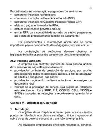 41
Procedimentos na contratação e pagamento de autônomos
• comprovar inscrição na Prefeitura;
• comprovar inscrição na Previdência Social - INSS;
• comprovar inscrição no Cadastro Pessoas Físicas CPF;
• efetuar o pagamento mediante RPA;
• efetuar as retenções previstas em Lei;
• enviar RPA para contabilidade no mês do efetivo pagamento,
   até a data de processamento da folha de pagamento.

      Os procedimentos e informações acima são de suma
importância para o cumprimento das obrigações previstas em Lei.

       Na contratação de autônomos deve-se observar a
legislação trabalhista, para não caracterizar vínculo empregatício.

25.2 Pessoas Jurídicas
      A empresa que contratar serviços de outra pessoa jurídica
deve observar os seguintes procedimentos:
• providenciar contrato de prestação de serviços, por escrito,
   estabelecendo todas as condições básicas, a fim de assegurar
   os direitos e obrigações das partes;
• providenciar pagamento mediante nota fiscal de serviços ou
   documento hábil;
• verificar se a prestação de serviço está sujeita as retenções
   estabelecidas em Lei ( IRRF, PIS, COFINS, CSLL, ISSQN e
   INSS) e proceder as retenções e recolhimentos quando for o
   caso.

Capítulo V – Orientações Gerenciais

1   Introdução
       O objetivo deste Capítulo é trazer para nossos clientes
pontos de relevância nos planos estratégico, tático e operacional
sobre os quais deve se concentrar a atenção do empresário.

      As atividades empresariais envolvem recursos e, portanto,
 