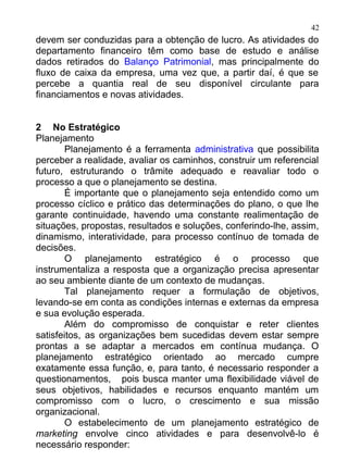 42
devem ser conduzidas para a obtenção de lucro. As atividades do
departamento financeiro têm como base de estudo e análise
dados retirados do Balanço Patrimonial, mas principalmente do
fluxo de caixa da empresa, uma vez que, a partir daí, é que se
percebe a quantia real de seu disponível circulante para
financiamentos e novas atividades.


2 No Estratégico
Planejamento
        Planejamento é a ferramenta administrativa que possibilita
perceber a realidade, avaliar os caminhos, construir um referencial
futuro, estruturando o trâmite adequado e reavaliar todo o
processo a que o planejamento se destina.
        É importante que o planejamento seja entendido como um
processo cíclico e prático das determinações do plano, o que lhe
garante continuidade, havendo uma constante realimentação de
situações, propostas, resultados e soluções, conferindo-lhe, assim,
dinamismo, interatividade, para processo contínuo de tomada de
decisões.
        O planejamento estratégico é o processo que
instrumentaliza a resposta que a organização precisa apresentar
ao seu ambiente diante de um contexto de mudanças.
        Tal planejamento requer a formulação de objetivos,
levando-se em conta as condições internas e externas da empresa
e sua evolução esperada.
        Além do compromisso de conquistar e reter clientes
satisfeitos, as organizações bem sucedidas devem estar sempre
prontas a se adaptar a mercados em contínua mudança. O
planejamento estratégico orientado ao mercado cumpre
exatamente essa função, e, para tanto, é necessario responder a
questionamentos, pois busca manter uma flexibilidade viável de
seus objetivos, habilidades e recursos enquanto mantém um
compromisso com o lucro, o crescimento e sua missão
organizacional.
        O estabelecimento de um planejamento estratégico de
marketing envolve cinco atividades e para desenvolvê-lo é
necessário responder:
 
