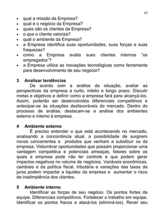 43
•   qual a missão da Empresa?
•   qual é o negócio da Empresa?
•   quais são os clientes da Empresa?
•   o que o cliente valoriza?
•   qual o ambiente da Empresa?
•   a Empresa identifica suas oportunidades, suas forças e suas
    fraquezas?
•   como a Empresa avalia sues clientes internos “os
    empregados”?
•   a Empresa utiliza as inovações tecnológicas como ferramenta
    para desenvolvimento de seu negócio?

3   Analisar tendências
       De acordo com a análise da situação, avaliar as
perspectivas da empresa a curto, médio e longo prazo. Discutir
metas e objetivos e definir como a empresa fará para alcançá-los.
Assim, poderão ser desenvolvidos diferenciais competitivos e
antecipar-se às situações desfavoráveis do mercado. Dentro do
processo de análise, destacam-se a análise dos ambientes
externo e interno à empresa.

4   Ambiente externo
       É preciso entender o que está acontecendo no mercado,
analisando a concorrência atual, a possibilidade de surgirem
novos concorrentes e produtos que venham a substituir os da
empresa. Vislumbrar oportunidades que possam proporcionar uma
vantagem competitiva e potenciais ameaças, fatores sobre os
quais a empresa pode não ter controle e que podem gerar
impactos negativos no volume de negócios. Variáveis econômicas,
cambiais e da política fiscal, tributária e variações das taxas de
juros podem impactar a liquidez da empresa e aumentar o risco
de inadimplência dos clientes.

5   Ambiente interno
        Identificar as forças de seu negócio. Os pontos fortes da
equipe. Diferenciais competitivos. Fortalecer o trabalho em equipe.
Identificar os pontos fracos e atacá-los (eliminá-los). Rever seu
 
