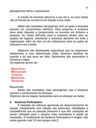 44
planejamento tático e operacional.

      A missão da empresa descreve o que ela é, as suas metas
são as formas de conduzi-la em direção à sua visão.

      Metas são resultados abrangentes com os quais a empresa
assume um compromisso definitivo. Para atingi-las, a empresa
deve estar disposta a comprometer os recursos em dinheiro e
pessoas. As metas definidas para a empresa devem ditar as
opções de negócio, orientando o processo decisório em toda a
organização, além de criar um elo indissolúvel entre as ações da
empresa e sua missão.

       Objetivos são declarações específicas que se relacionam
diretamente a uma determinada meta; fornecem detalhes de
quando e do que deve ser feito. Geralmente são associados a
números e datas.
Os objetivos devem ser:

    Específicos
    Mensuráveis
    Tangíveis
    Relevantes
    Temporais

Resumindo:
       Metas são resultados mais abrangentes que a empresa
assume o compromisso de alcançar;
Objetivos são as etapas necessárias para se alcançar as metas.

6   Gerência Participativa
       É baseada em esforços gerenciais de desenvolvimento da
equipe, notadamente com relação aos potenciais, habilidades e
competências que as pessoas possuem e que têm condições de
serem utilizadas para o alcance mais consistente e rápido de
resultados. O fundamento da Gerência Participativa é singelo: não
existe gerente nota 10 com equipe nota 5.
 