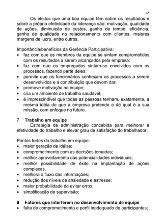 45
      Os efeitos que uma boa equipe têm sobre os resultados e
sobre a própria efetividade da liderança são: motivação, qualidade
de ações, diminuição de custos, ganho de tempo, eficiência,
ganho de qualidade no relacionamento com clientes, maiores
margens de lucro, entre outros.

Importância/benefícios da Gerência Participativa:
• faz com que os membros da equipe se sintam comprometidos
   com os resultados a serem alcançados pela empresa;
• faz com que os empregados sintam-se envolvidos com os
   processos, fazendo parte deles;
• permite que os funcionários conheçam os processos a serem
   desenvolvidos e a contribuição que devem dar;
• promove motivação na equipe;
• cria um ambiente de trabalho saudável;
• é imprescindível que todas as pessoas tenham, exatamente, a
   mesma idéia do que a empresa pretende e de qual é a sua
   missão, com enfoque no futuro.

7    Trabalho em equipe
        Estratégia de administração concebida para melhorar a
efetividade do trabalho e elevar grau de satisfação do trabalhador.

Pontos fortes do trabalho em equipe:
• maior geração de idéias;
• comprometimento com as decisões tomadas;
• melhor aproveitamento das potencialidades individuais;
• melhor possibilidade de êxito na implantação de ações
  complexas.
• melhora o fluxo das informações;
• redução dos níveis de ansiedade e estresse;
• maior probabilidade de evitar erros;
• simplificação de supervisão;

8 Fatores que interferem no desenvolvimento de equipe
• falta de comprometimento e perfil inadequado de participantes;
 