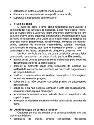 46
•   estabelecer metas e objetivos inadequados;
•   liderança despreparada ou sem perfil para a tarefa;
•   supervisão inadequada ou inexistente.

9   Fluxo de caixa
       O fluxo de caixa é uma ótima ferramenta para auxiliar o
administrador nas tomadas de decisões. É por meio desse "mapa"
que os custos fixos e variáveis ficam evidentes, permitindo-se um
controle efetivo sobre questões empresariais. Para elaborar o fluxo
de caixa é necessaria uma visão geral sobre todas as funções da
empresa, como: pagamentos, recebimentos, compras de matéria-
prima, compras de materiais secundários, salários, impostos,
contribuicoes e outros, por que é necessário prever o que se
poderá gastar no futuro, dependendo do que se consome hoje.
       Um bom controle de fluxo de caixa possibilita prever a falta
ou sobra de recursos em um determinado período. Ele permite:
• avaliar se as vendas presentes serão suficientes para cobrir os
   desembolsos futuros já identificados;
• calcular o momento ideal para reposição de estoque ou
   material de consumo, considerando os prazos de pagamento e
   as disponibilidades;
• verificar a necessidade de realizar promoções e liquidações,
   reduzir ou aumentar preços;
• saber se é ou não possível conceder prazos de pagamentos
   aos clientes;
• saber se é ou não possível comprar à vista dos fornecedores,
   para aproveitar alguma promoção;
• ter certeza da necessidade ou não de obter um empréstimo de
   capital de giro;
• antecipar as decisões sobre como lidar com sobras ou faltas de
   caixa.

10 Administração de contas a receber
      Qualquer política de crédito está consubstanciada em três
elementos básicos:
• condições de crédito, prazos concedidos, descontos
 