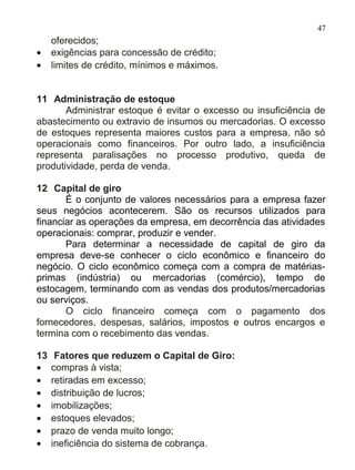47
     oferecidos;
•    exigências para concessão de crédito;
•    limites de crédito, mínimos e máximos.


11 Administração de estoque
       Administrar estoque é evitar o excesso ou insuficiência de
abastecimento ou extravio de insumos ou mercadorias. O excesso
de estoques representa maiores custos para a empresa, não só
operacionais como financeiros. Por outro lado, a insuficiência
representa paralisações no processo produtivo, queda de
produtividade, perda de venda.

12 Capital de giro
       É o conjunto de valores necessários para a empresa fazer
seus negócios acontecerem. São os recursos utilizados para
financiar as operações da empresa, em decorrência das atividades
operacionais: comprar, produzir e vender.
       Para determinar a necessidade de capital de giro da
empresa deve-se conhecer o ciclo econômico e financeiro do
negócio. O ciclo econômico começa com a compra de matérias-
primas (indústria) ou mercadorias (comércio), tempo de
estocagem, terminando com as vendas dos produtos/mercadorias
ou serviços.
       O ciclo financeiro começa com o pagamento dos
fornecedores, despesas, salários, impostos e outros encargos e
termina com o recebimento das vendas.

13    Fatores que reduzem o Capital de Giro:
•    compras à vista;
•    retiradas em excesso;
•    distribuição de lucros;
•    imobilizações;
•    estoques elevados;
•    prazo de venda muito longo;
•    ineficiência do sistema de cobrança.
 