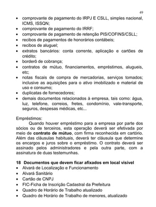 49
•    comprovante de pagamento do IRPJ E CSLL, simples nacional,
     ICMS, ISSQN;
•    comprovante de pagamento do IRRF;
•    comprovante de pagamento de retenção PIS/COFINS/CSLL;
•    recibos de pagamentos de honorários contábeis;
•    recibos de aluguel;
•    extratos bancários: conta corrente, aplicação e cartões de
     crédito;
•    borderô de cobrança;
•    contratos de mútuo, financiamentos, empréstimos, alugueis,
     etc;
•    notas fiscais de compra de mercadorias, serviços tomados;
     inclusive as aquisições para o ativo imobilizado e material de
     uso e consumo;
•    duplicatas de fornecedores;
•    demais documentos relacionados à empresa, tais como: água,
     luz, telefone, correios, fretes, condomínio, vale-transporte,
     seguros, despesas médicas, etc...

Empréstimos:
      Quando houver empréstimo para a empresa por parte dos
sócios ou de terceiros, esta operação deverá ser efetivada por
meio de contrato de mútuo, com firma reconhecida em cartório.
Além das cláusulas habituais, deverá ter cláusula que determine
os encargos e juros sobre o empréstimo. O contrato deverá ser
assinado pelos administradores e pela outra parte, com a
assinatura de duas testemunhas.

18   Documentos que devem ficar afixados em local visível
•    Alvará de Localização e Funcionamento
•    Alvará Sanitário
•    Cartão de CNPJ
•    FIC-Ficha de Inscrição Cadastral da Prefeitura
•    Quadro de Horário de Trabalho atualizado
•    Quadro de Horário de Trabalho de menores, atualizado
 