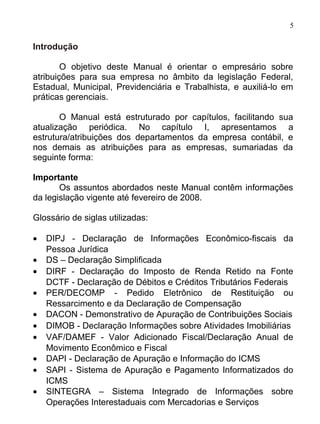 5

Introdução

        O objetivo deste Manual é orientar o empresário sobre
atribuições para sua empresa no âmbito da legislação Federal,
Estadual, Municipal, Previdenciária e Trabalhista, e auxiliá-lo em
práticas gerenciais.

       O Manual está estruturado por capítulos, facilitando sua
atualização periódica. No capítulo I, apresentamos a
estrutura/atribuições dos departamentos da empresa contábil, e
nos demais as atribuições para as empresas, sumariadas da
seguinte forma:

Importante
       Os assuntos abordados neste Manual contêm informações
da legislação vigente até fevereiro de 2008.

Glossário de siglas utilizadas:

•   DIPJ - Declaração de Informações Econômico-fiscais da
    Pessoa Jurídica
•   DS – Declaração Simplificada
•   DIRF - Declaração do Imposto de Renda Retido na Fonte
    DCTF - Declaração de Débitos e Créditos Tributários Federais
•   PER/DECOMP - Pedido Eletrônico de Restituição ou
    Ressarcimento e da Declaração de Compensação
•   DACON - Demonstrativo de Apuração de Contribuições Sociais
•   DIMOB - Declaração Informações sobre Atividades Imobiliárias
•   VAF/DAMEF - Valor Adicionado Fiscal/Declaração Anual de
    Movimento Econômico e Fiscal
•   DAPI - Declaração de Apuração e Informação do ICMS
•   SAPI - Sistema de Apuração e Pagamento Informatizados do
    ICMS
•   SINTEGRA – Sistema Integrado de Informações sobre
    Operações Interestaduais com Mercadorias e Serviços
 