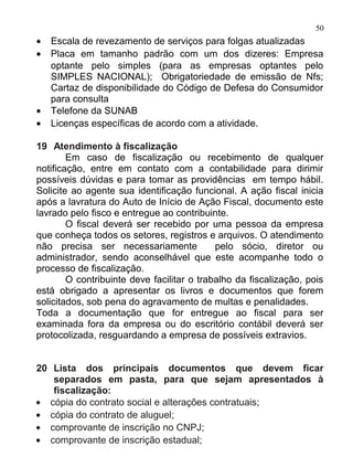 50
•   Escala de revezamento de serviços para folgas atualizadas
•   Placa em tamanho padrão com um dos dizeres: Empresa
    optante pelo simples (para as empresas optantes pelo
    SIMPLES NACIONAL); Obrigatoriedade de emissão de Nfs;
    Cartaz de disponibilidade do Código de Defesa do Consumidor
    para consulta
•   Telefone da SUNAB
•   Licenças específicas de acordo com a atividade.

19 Atendimento à fiscalização
        Em caso de fiscalização ou recebimento de qualquer
notificação, entre em contato com a contabilidade para dirimir
possíveis dúvidas e para tomar as providências em tempo hábil.
Solicite ao agente sua identificação funcional. A ação fiscal inicia
após a lavratura do Auto de Início de Ação Fiscal, documento este
lavrado pelo fisco e entregue ao contribuinte.
        O fiscal deverá ser recebido por uma pessoa da empresa
que conheça todos os setores, registros e arquivos. O atendimento
não precisa ser necessariamente             pelo sócio, diretor ou
administrador, sendo aconselhável que este acompanhe todo o
processo de fiscalização.
        O contribuinte deve facilitar o trabalho da fiscalização, pois
está obrigado a apresentar os livros e documentos que forem
solicitados, sob pena do agravamento de multas e penalidades.
Toda a documentação que for entregue ao fiscal para ser
examinada fora da empresa ou do escritório contábil deverá ser
protocolizada, resguardando a empresa de possíveis extravios.


20 Lista dos principais documentos que devem ficar
   separados em pasta, para que sejam apresentados à
   fiscalização:
• cópia do contrato social e alterações contratuais;
• cópia do contrato de aluguel;
• comprovante de inscrição no CNPJ;
• comprovante de inscrição estadual;
 