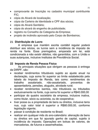 51
•   comprovante de Inscrição no cadastro municipal contribuinte
    FIC;
•   cópia do Alvará de localização;
•   cópia da Carteira de Identidade e CPF dos sócios;
•   cópia do Alvará Sanitário;
•   cópia do alvará do engenho de publicidade;
•   registro no Conselho da Categoria da Empresa;
•   projeto de incêndio aprovado pelo Corpo de Bombeiros;

21 Distribuição de Lucro
        A empresa que mantém escrita contábil regular poderá
distribuir aos sócios, os lucros sem a incidência de imposto de
renda na fonte. Essa prerrogativa, amparada em lei, está
condicionada a não existir débitos, não garantidos, com a União e
suas autarquias, inclusive Institutos de Previdência Social.

22 Imposto de Renda Pessoa Física
       As principais situações que obrigam as pessoas à entrega
da DIRPF, são:
• receber rendimentos tributáveis sujeito ao ajuste anual na
   declaração, cuja soma foi superior ao limite estabelecido pela
   tabela do Imposto de Renda, tais como: rendimentos do
   trabalho    assalariado,    não-assalariado,     proventos   de
   aposentadoria, pensões, aluguéis, atividade rural;
• receber rendimentos isentos, não tributáveis ou tributados
   exclusivamente na fonte, cuja soma foi superior a R$40.000,00
• participar do quadro societário da empresa, inclusive inativa,
   como titular, sócio ou acionista, ou de cooperativa;
• tiver posse ou a propriedade de bens ou direitos, inclusive terra
   nua, cujo valor total é superior a R$80.000,00, conforme
   legislação vigente;
• passar à condição de residente no Brasil;
• realizar em qualquer mês do ano-calendário: alienação de bens
   ou direitos em que foi apurado ganho de capital, sujeito à
   incidência do imposto; Operações em bolsas de valores, de
   mercadorias, de futuros e assemelhadas.
 