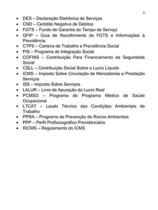 6
•   DES – Declaração Eletrônica de Serviços
•   CND – Certidão Negativa de Débitos
•   FGTS – Fundo de Garantia do Tempo de Serviço
•   GFIP – Guia de Recolhimento do FGTS e Informações à
    Previdência
•   CTPS – Carteira de Trabalho e Previdência Social
•   PIS – Programa de Integração Social
•   COFINS – Contribuição Para Financiamento da Seguridade
    Social
•   CSLL – Contribuição Social Sobre o Lucro Líquido
•   ICMS – Imposto Sobre Circulação de Mercadorias e Prestação
    Serviços
•   ISS – Imposto Sobre Serviços
•   LALUR – Livro de Apuração do Lucro Real
•   PCMSO – Programa de Programa Médico de Saúde
    Ocupacional
•   LTCAT – Laudo Técnico das Condições Ambientais de
    Trabalho
•   PPRA – Programa de Prevenção de Riscos Ambientais
•   PPP – Perfil Profissiográfico Previdenciário
•   RICMS – Regulamento do ICMS
 