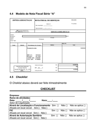 66

4.4   Modelo de Nota Fiscal Série “A”




4.5   Checklist

O Cheklist abaixo deverá ser feito trimestralmente

                           CHECKLIST

Empresa: ______________________________________________
Ramo de atividades:
Data: _____ /_____ /_____       Hora:____:____
Setor de Legalização
Alvará de Localização e Funcionamento Sim ⃞ Não ⃞ Não se aplica ⃞
Afixado em local visível Sim⃞ Não⃞
FIC                                      Sim ⃞ Não ⃞ Não se aplica ⃞
Afixado em local visível Sim⃞ Não⃞
Alvará de Autorização Sanitária         Sim ⃞ Não ⃞ Não se aplica ⃞
Afixado em local visível Sim⃞ Não⃞
 
